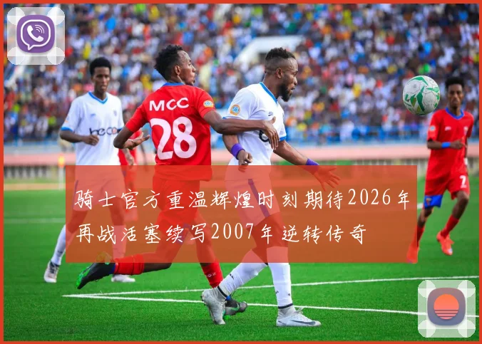 骑士官方重温辉煌时刻期待2026年再战活塞续写2007年逆转传奇