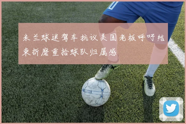 米兰球迷驾车抗议美国老板呼吁结束折磨重拾球队归属感