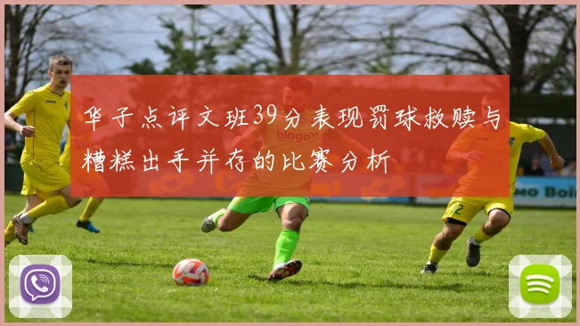 华子点评文班39分表现罚球救赎与糟糕出手并存的比赛分析