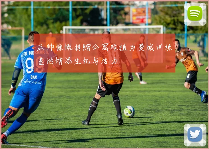 瓜帅慷慨捐赠公寓绿植为曼城训练基地增添生机与活力