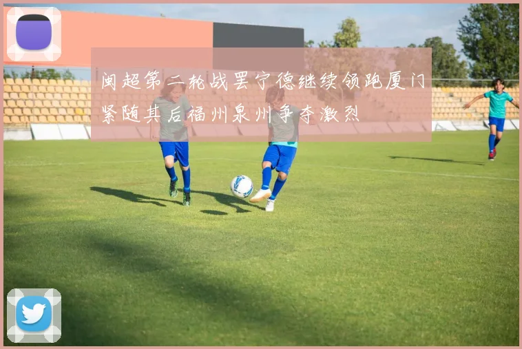 闽超第二轮战罢宁德继续领跑厦门紧随其后福州泉州争夺激烈