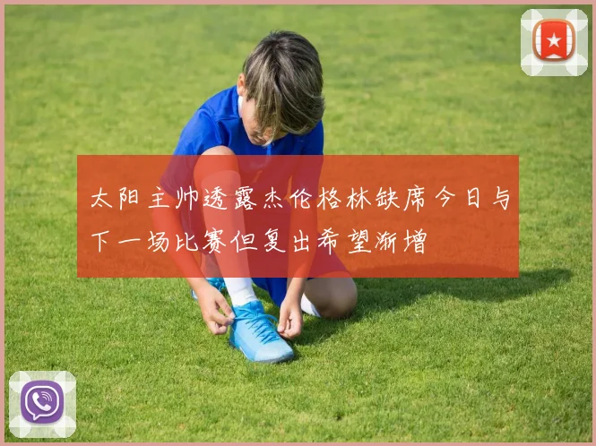 太阳主帅透露杰伦格林缺席今日与下一场比赛但复出希望渐增