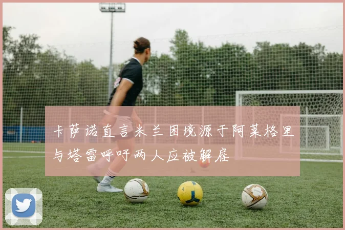 卡萨诺直言米兰困境源于阿莱格里与塔雷呼吁两人应被解雇