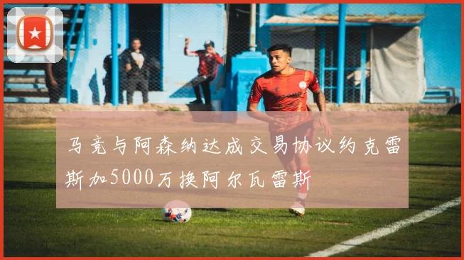 马竞与阿森纳达成交易协议约克雷斯加5000万换阿尔瓦雷斯