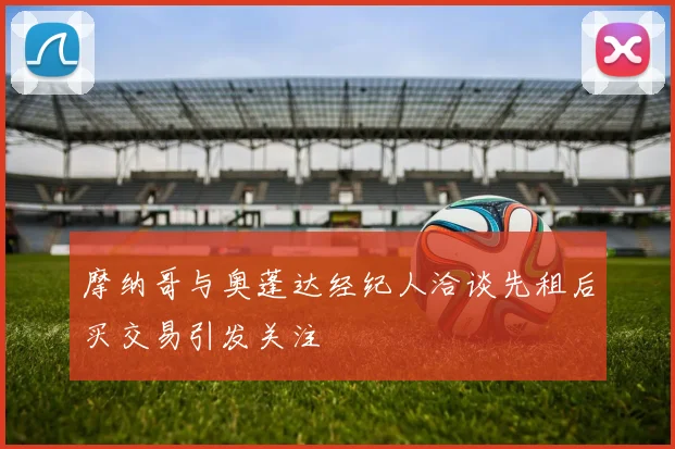 摩纳哥与奥蓬达经纪人洽谈先租后买交易引发关注