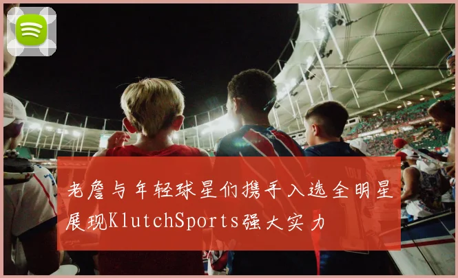 老詹与年轻球星们携手入选全明星展现KlutchSports强大实力