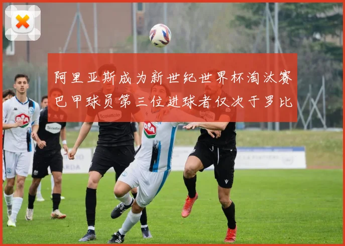 阿里亚斯成为新世纪世界杯淘汰赛巴甲球员第三位进球者仅次于罗比尼奥