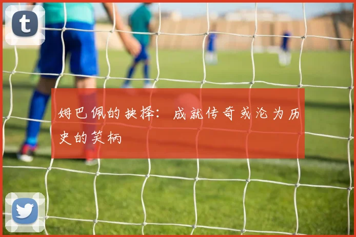 姆巴佩的抉择：成就传奇或沦为历史的笑柄