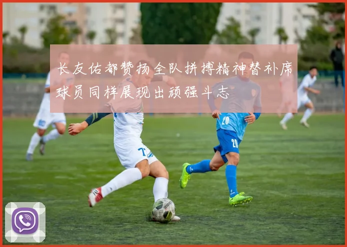 长友佑都赞扬全队拼搏精神替补席球员同样展现出顽强斗志