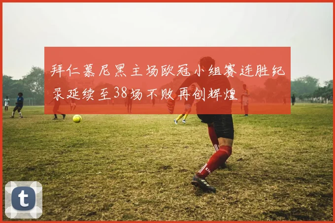 拜仁慕尼黑主场欧冠小组赛连胜纪录延续至38场不败再创辉煌