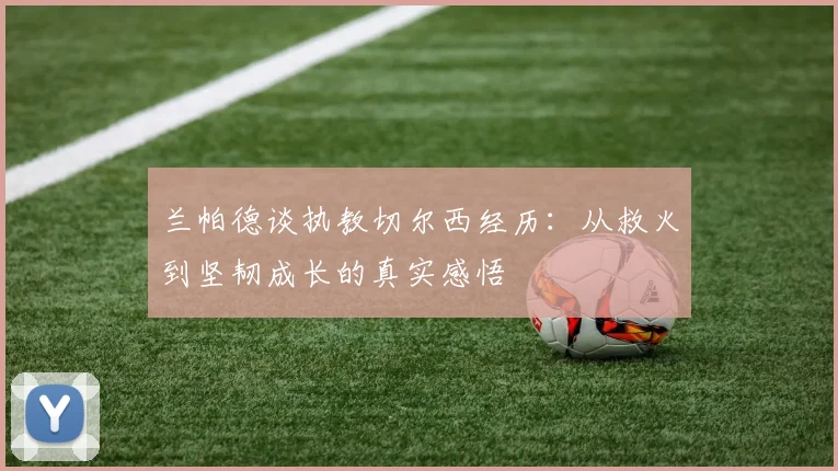 兰帕德谈执教切尔西经历：从救火到坚韧成长的真实感悟