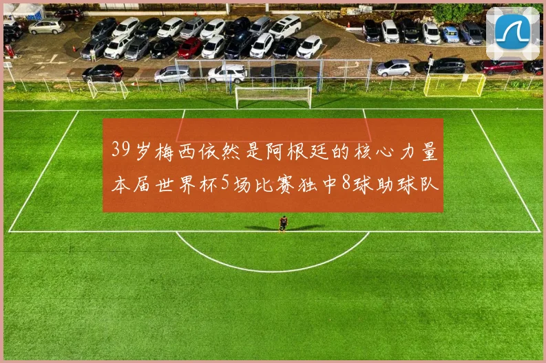 39岁梅西依然是阿根廷的核心力量本届世界杯5场比赛独中8球助球队狂轰14球