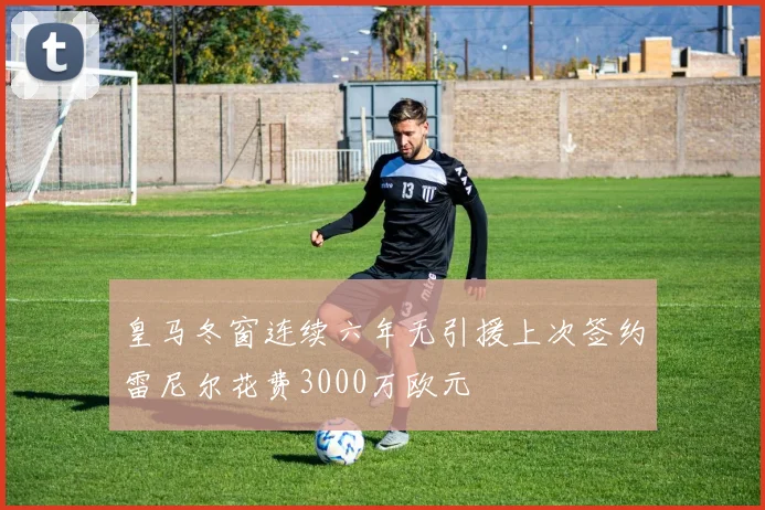 皇马冬窗连续六年无引援上次签约雷尼尔花费3000万欧元