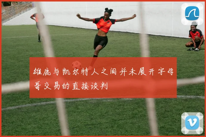 雄鹿与凯尔特人之间并未展开字母哥交易的直接谈判