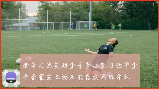 奢华之选英超金手套拉亚与西甲金手套霍安本场未能首发西班牙队
