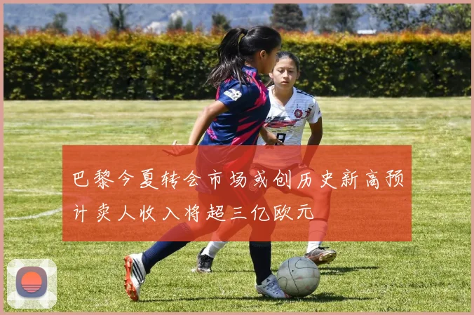巴黎今夏转会市场或创历史新高预计卖人收入将超三亿欧元