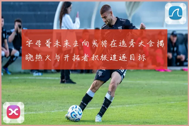 字母哥未来去向或将在选秀大会揭晓热火与开拓者积极追逐目标