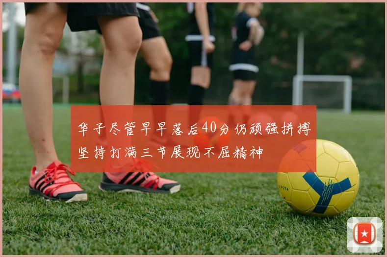 华子尽管早早落后40分仍顽强拼搏坚持打满三节展现不屈精神